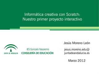 Informática creativa con Scratch:
Nuestro primer proyecto interactivo




                        Jesús Moreno León
                        jesus.moreno.edu@
                        juntadeandalucia.es

                           Marzo 2012
 