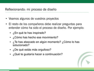 Reflexionando: mi proceso de diseño

●
    Veamos algunos de vuestros proyectos
●
    El resto de los compañeros debe realizar preguntas para
    entender cómo ha sido el proceso de diseño. Por ejemplo:
    ●   ¿En qué te has inspirado?
    ●   ¿Cómo has hecho ese movimiento?
    ●   ¿Te has atascado en algún momento? ¿Cómo lo has
        solucionado?
    ●   ¿De qué estás más orgulloso?
    ●   ¿Qué te gustaría hacer a continuación?
 