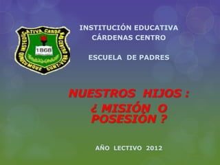 INSTITUCIÓN EDUCATIVA
    CÁRDENAS CENTRO

  ESCUELA DE PADRES




NUESTROS HIJOS :
   ¿ MISIÓN O
   POSESIÓN ?

    AÑO LECTIVO 2012
 