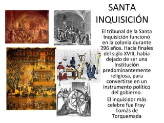 SANTA INQUISICIÓN El tribunal de la Santa Inquisición funcionó en la colonia durante 296 años. Hacia finales del siglo XVIII, había dejado de ser una Institución predominantemente religiosa, para convertirse en un instrumento político del gobierno. El inquisidor más celebre fue Fray  Tomás de Torquemada 