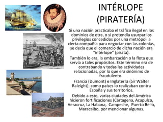 INTÉRLOPE (PIRATERÍA) Si una nación practicaba el tráfico ilegal en los dominios de otra, o si pretendía usurpar los privilegios concedidos por una metrópoli a cierta compañía para negociar con las colonias, se decía que el comercio de dicha nación era “intérlope” (pirata). También lo era, la embarcación o la flota que servía a tales propósitos. Este término era de contrabando y todas las actividades relacionadas, por lo que era sinónimo de fraudulento.. Francia (Dumont) e Inglaterra (Sir Walter Raleight), como países lo realizaban contra España y sus territorios. Debido a esto, varias ciudades del América hicieron fortificaciones (Cartagena, Acapulco, Veracruz, La Habana,  Campeche,  Puerto Bello, Maracaibo, por mencionar algunas. 