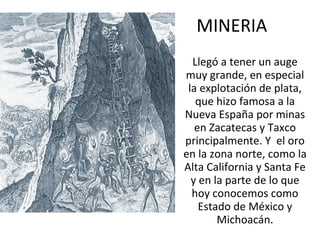 MINERIA Llegó a tener un auge muy grande, en especial la explotación de plata, que hizo famosa a la Nueva España por minas en Zacatecas y Taxco principalmente. Y  el oro en la zona norte, como la Alta California y Santa Fe y en la parte de lo que hoy conocemos como Estado de México y Michoacán. 