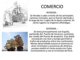 COMERCIO INTERIOR.- Se llevaba a cabo a través de los principales caminos troncales, que se fueron abriendo a lo largo de los 3 siglos de la época colonial. En varios lugares se erigieron alhóndigas. EXTERIOR.- Se tenia principalmente con España, partiendo del  Puerto de Veracruz; asimismo, por medio del Puerto de Acapulco. Esta doble vinculación con Asia y Europa permitió el trafico de productos entre tres continentes. Menos desarrollado estuvo el comercio en otros virreinatos y provincias de América, aunque existió en cierta escala con Cuba, Centroamérica y con el virreinato de Perú. 