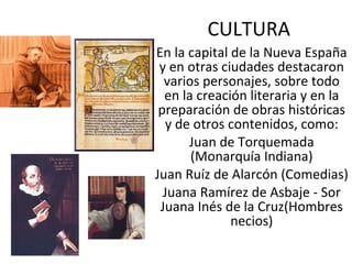CULTURA En la capital de la Nueva España y en otras ciudades destacaron varios personajes, sobre todo en la creación literaria y en la preparación de obras históricas y de otros contenidos, como: Juan de Torquemada (Monarquía Indiana) Juan Ruíz de Alarcón (Comedias) Juana Ramírez de Asbaje - Sor Juana Inés de la Cruz(Hombres necios) 