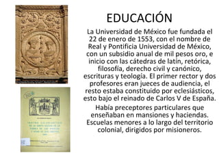 EDUCACIÓN La Universidad de México fue fundada el 22 de enero de 1553, con el nombre de Real y Pontificia Universidad de México, con un subsidio anual de mil pesos oro, e inicio con las cátedras de latín, retórica, filosofía, derecho civil y canónico, escrituras y teología. El primer rector y dos profesores eran jueces de audiencia, el resto estaba constituido por eclesiásticos, esto bajo el reinado de Carlos V de España. Había preceptores particulares que enseñaban en mansiones y haciendas. Escuelas menores a lo largo del territorio colonial, dirigidos por misioneros. 