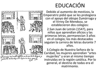 EDUCACIÓN Debido al aumento de mestizos, la Emperatriz pidió que se les protegiera  con el apoyo del obispo Zumárraga y el Virrey De Mendoza, se establecieron dos colegios: San Juan de Letrán (1547), para niños que aprendían oficios y las primeras letras, permanecían 3 años en el colegio; los más destacados seguían la carrera de letras durante 7 años. Colegio de Nuestra Señora de la Caridad, las mujeres aprendían “artes mujeriles” y eran al mismo tiempo instruidas en la región católica. Por lo general, el destino de todas era el matrimonio. 