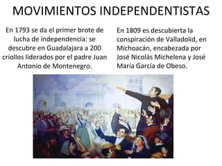 MOVIMIENTOS INDEPENDENTISTAS En 1793 se da el primer brote de lucha de independencia: se descubre en Guadalajara a 200 criollos liderados por el padre Juan Antonio de Montenegro. En 1809 es descubierta la conspiración de Valladolid, en Michoacán, encabezada por José Nicolás Michelena y José María García de Obeso. 