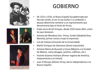 GOBIERNO De 1521 a 1535, la Nueva España fue gobernada por Hernán Cortés, al ver el rey Carlos V su ambición y abusos determino nombrar a un representante que denominaría bajo el titulo de Virrey. Hubo cerca de 62 Virreyes, desde 1535 hasta 1821, entre los que destacan: Antonio de Mendoza (1er. Virrey, fundo Valladolid (hoy Morelia), primer censo y trajo la imprenta) Luis de Velasco (Creación de la Universidad) Martín Enríquez de Alamanza (Santa Inquisición) Antonio María de Bucareli y Ursúa (Mejoras a la Ciudad de México, como desagüe, jardines, edificios, etc.) Vicente Güames Pacheco (Primer registro de América, mejoramiento a la milicia) Juan O´Donoju (Último Virrey, dio la independencia a la Nueva España) 
