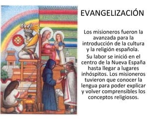 EVANGELIZACIÓN Los misioneros fueron la avanzada para la introducción de la cultura y la religión española.  Su labor se inició en el centro de la Nueva España hasta llegar a lugares inhóspitos. Los misioneros tuvieron que conocer la lengua para poder explicar y volver comprensibles los conceptos religiosos. 