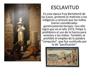 ESCLAVITUD En esta época Fray Bartolomé de las Casas, protestó el maltrato a los indígenas y censuró que los indios fueran considerados genéricamente herejes. Con ello logró que en el año 1573, Felipe II, prohibiera el uso de la fuerza para sometes a los indios. También se prohibió el empleo de la palabra “conquista”, que fue sustituida por la de “pacificación” 
