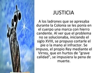 JUSTICIA A los ladrones que se apresaba durante la Colonia se les ponía en el cuerpo una marca con hierro candente. Al ver que el problema no se solucionaba, iniciando el siglo XVIII, se propuso cortarle el pie o la mano al infractor. Se impuso, el propio Rey mediante el Virrey, que en hurtos de “grave calidad”, se impusiera la pena de muerte. 