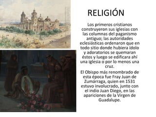 RELIGIÓN Los primeros cristianos construyeron sus iglesias con las columnas del paganismo antiguo; las autoridades eclesiásticas ordenaron que en todo sitio donde hubiera ídolo y adoratorios se quemaran éstos y luego se edificara ahí una iglesia o por lo menos una cruz. El Obispo más renombrado de esta época fue Fray Juan de Zumárraga, quien en 1531 estuvo involucrado, junto con el indio Juan Diego, en las apariciones de la Virgen de Guadalupe. 