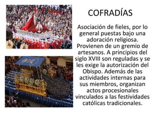 COFRADÍAS Asociación de fieles, por lo general puestas bajo una adoración religiosa. Provienen de un gremio de artesanos. A principios del siglo XVIII son reguladas y se les exige la autorización del Obispo. Además de las actividades internas para sus miembros, organizan actos procesionales vinculados a las festividades católicas tradicionales. 