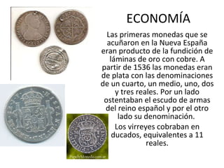 ECONOMÍA Las primeras monedas que se acuñaron en la Nueva España eran producto de la fundición de láminas de oro con cobre. A partir de 1536 las monedas eran de plata con las denominaciones de un cuarto, un medio, uno, dos y tres reales. Por un lado ostentaban el escudo de armas del reino español y por el otro lado su denominación.  Los virreyes cobraban en ducados, equivalentes a 11 reales. 