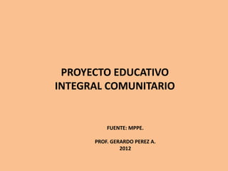 PROYECTO EDUCATIVO
INTEGRAL COMUNITARIO


          FUENTE: MPPE.

      PROF. GERARDO PEREZ A.
               2012
 