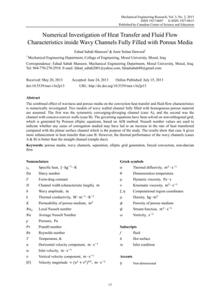 Mechanical Engineering Research; Vol. 3, No. 2; 2013
ISSN 1927-0607
E-ISSN 1927-0615
Published by Canadian Center of Science and Education

Numerical Investigation of Heat Transfer and Fluid Flow
Characteristics inside Wavy Channels Fully Filled with Porous Media
Fahad Sabah Mansoor1 & Amir Sultan Dawood1
1

Mechanical Engineering Department, Collage of Engineering, Mosul University, Mosul, Iraq

Correspondence: Fahad Sabah Mansoor, Mechanical Engineering Department, Mosul University, Mosul, Iraq.
Tel: 964-770-278-2918. E-mail: fahad_sabah2001@yahoo.com, fahadsabah88@gmail.com
Received: May 20, 2013

Accepted: June 24, 2013

Online Published: July 15, 2013

URL: http://dx.doi.org/10.5539/mer.v3n2p13

doi:10.5539/mer.v3n2p13
Abstract

The combined effect of waviness and porous media on the convection heat transfer and fluid flow characteristics
is numerically investigated. Two models of wavy walled channel fully filled with homogenous porous material
are assumed. The first was the symmetric converging-diverging channel (case A), and the second was the
channel with concave-convex walls (case B). The governing equations have been solved on non-orthogonal grid,
which is generated by Poisson elliptic equations, based on ADI method. Nusselt number values are used to
indicate whether any cases of corrugation studied may have led to an increase in the rate of heat transferred
compared with the planar surface channel which is the purpose of the study. The results show that case A gives
more enhancement in heat transfer than case B. However, the thermal performance of the wavy channels (cases
A & B) is better than the straight channel (simple duct).
Keywords: porous media, wavy channels, separation, elliptic grid generation, forced convection, non-darcian
flow
Nomenclature
cp

Specific heat, J ∙ kg

Greek symbols
∙K

Thermal diffusivity, m ∙ s

Darcy number

Dimensionless temperature

F

Form-drag constant

Dynamic viscosity, Pa ∙ s

H

Channel width (characteristic length), m

Kinematic viscosity, m ∙ s

h

Wavy amplitude, m

k

Thermal conductivity, W ∙ m

K

Permeability of porous medium, m

Porosity of porous medium

Local Nusselt number

Stream function, m ∙ s

Average Nusselt Number

Vorticity, s

,
∙K

Computational region coordinates
Density, kg ∙ m

Pressure, Pa

p

Prandtl number
Reynolds number

fluid

h

Hot surface

Horizontal velocity component, m ∙ s
°

f

Temperature, K

T

Subscripts

in

Inlet condition

Inlet velocity, m ∙ s
Vertical velocity component, m ∙ s

| |

Accents

.

Velocity magnitude = (u + v ) , m ∙ s

T

13

Non-dimensional

 