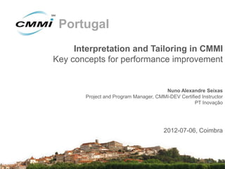 Portugal
     Interpretation and Tailoring in CMMI
Key concepts for performance improvement


                                       Nuno Alexandre Seixas
       Project and Program Manager, CMMI-DEV Certified Instructor
                                                    PT Inovação




                                       2012-07-06, Coimbra
 