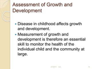 Assessment of Growth and
Development
 Disease in childhood affects growth
and development.
 Measurement of growth and
development is therefore an essential
skill to monitor the health of the
individual child and the community at
large.
10
2/7/2011 S.E.
 