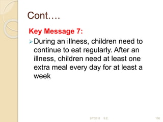 Cont….
Key Message 7:
During an illness, children need to
continue to eat regularly. After an
illness, children need at least one
extra meal every day for at least a
week
100
2/7/2011 S.E.
 