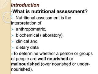 Introduction
•What is nutritional assessment?
o Nutritional assessment is the
interpretation of
 anthropometric,
 biochemical (laboratory),
 clinical and
 dietary data
oTo determine whether a person or groups
of people are well nourished or
malnourished (over nourished or under-
nourished).
 