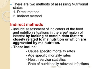  There are two methods of assessing Nutritional
status:
1. Direct method
2. Indirect method
Indirect methods
- include assessment of indicators of the food
and nutrition situations in the area/ region of
interest by looking at certain data that are
closely related to malnutrition or which are
aggravated by malnutrition.
- These include:
- Cause specific mortality rates
- Age specific mortality rates
- Health service statistics
- Rate of nutritionally relevant infections
103
2/7/2011 S.E.
 