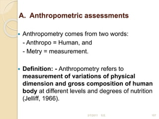 A. Anthropometric assessments
 Anthropometry comes from two words:
- Anthropo = Human, and
- Metry = measurement.
 Definition: - Anthropometry refers to
measurement of variations of physical
dimension and gross composition of human
body at different levels and degrees of nutrition
(Jelliff, 1966).
107
2/7/2011 S.E.
 