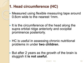 1. Head circumference (HC)
 Measured using flexible measuring tape around
0.6cm wide to the nearest 1mm.
 It is the circumference of the head along the
supra orbital ridge anteriorly and occipital
prominence posteriorly.
 HC is useful in assessing chronic nutritional
problems in under two children.
 But after 2 years as the growth of the brain is
sluggish it is not useful.
108
2/7/2011 S.E.
 