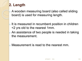2. Length
o A wooden measuring board (also called sliding
board) is used for measuring length.
o It is measured in recumbent position in children
<2 yrs old to the nearest 1mm.
o An assistance of two people is needed in taking
the measurement.
o Measurement is read to the nearest mm.
109
2/7/2011 S.E.
 