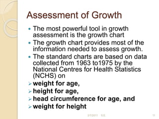 Assessment of Growth
 The most powerful tool in growth
assessment is the growth chart
 The growth chart provides most of the
information needed to assess growth.
 The standard charts are based on data
collected from 1963 to1975 by the
National Centres for Health Statistics
(NCHS) on
weight for age,
height for age,
head circumference for age, and
weight for height
11
2/7/2011 S.E.
 