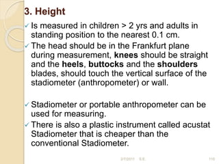 3. Height
 Is measured in children > 2 yrs and adults in
standing position to the nearest 0.1 cm.
 The head should be in the Frankfurt plane
during measurement, knees should be straight
and the heels, buttocks and the shoulders
blades, should touch the vertical surface of the
stadiometer (anthropometer) or wall.
 Stadiometer or portable anthropometer can be
used for measuring.
 There is also a plastic instrument called acustat
Stadiometer that is cheaper than the
conventional Stadiometer.
110
2/7/2011 S.E.
 