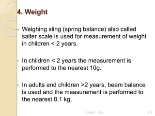 4. Weight
• Weighing sling (spring balance) also called
salter scale is used for measurement of weight
in children < 2 years.
• In children < 2 years the measurement is
performed to the nearest 10g.
• In adults and children >2 years, beam balance
is used and the measurement is performed to
the nearest 0.1 kg.
113
2/7/2011 S.E.
 