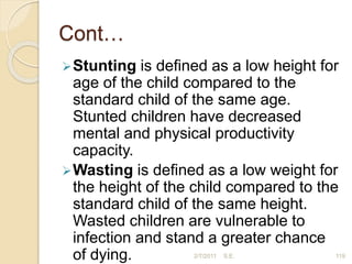 Cont…
Stunting is deﬁned as a low height for
age of the child compared to the
standard child of the same age.
Stunted children have decreased
mental and physical productivity
capacity.
Wasting is deﬁned as a low weight for
the height of the child compared to the
standard child of the same height.
Wasted children are vulnerable to
infection and stand a greater chance
of dying. 2/7/2011 S.E. 119
 