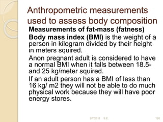 Anthropometric measurements
used to assess body composition
Measurements of fat-mass (fatness)
Body mass index (BMI) is the weight of a
person in kilogram divided by their height
in meters squired.
Anon pregnant adult is considered to have
a normal BMI when it falls between 18.5-
and 25 kg/meter squired.
If an adult person has a BMI of less than
16 kg/ m2 they will not be able to do much
physical work because they will have poor
energy stores.
2/7/2011 S.E. 120
 