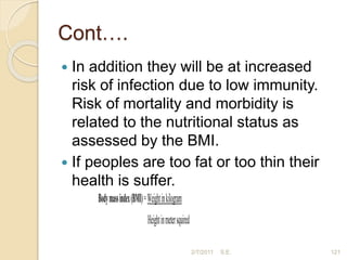 Cont….
 In addition they will be at increased
risk of infection due to low immunity.
Risk of mortality and morbidity is
related to the nutritional status as
assessed by the BMI.
 If peoples are too fat or too thin their
health is suffer.
2/7/2011 S.E. 121
Bodymassindex(BMI)=Weightinkilogram
Heightinmetersquired
 