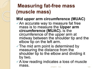 Measuring fat-free mass
(muscle mass)
Mid upper arm circumference (MUAC)
An accurate way to measure fat free
mass is to measure the Upper arm
circumference (MUAC). is the
circumference of the upper arm at
midway between the shoulder tip and the
elbow tip on the left arm.
The mid arm point is determined by
measuring the distance from the
shoulder tip to the elbow and dividing it
by two.
A low reading indicates a loss of muscle
mass. 2/7/2011 S.E. 123
 