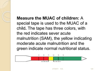 Measure the MUAC of children: A
special tape is used to the MUAC of a
child. The tape has three colors, with
the red indicates sever acute
malnutrition (SAM), the yellow indicating
moderate acute malnutrition and the
green indicate normal nutritional status.
2/7/2011 S.E. 124
 