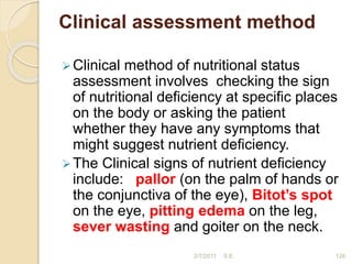 Clinical assessment method
Clinical method of nutritional status
assessment involves checking the sign
of nutritional deficiency at specific places
on the body or asking the patient
whether they have any symptoms that
might suggest nutrient deficiency.
The Clinical signs of nutrient deficiency
include: pallor (on the palm of hands or
the conjunctiva of the eye), Bitot’s spot
on the eye, pitting edema on the leg,
sever wasting and goiter on the neck.
2/7/2011 S.E. 126
 