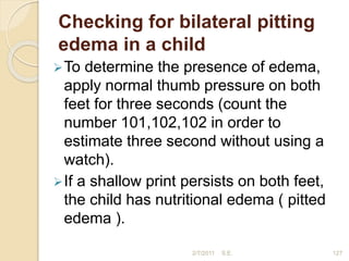 Checking for bilateral pitting
edema in a child
To determine the presence of edema,
apply normal thumb pressure on both
feet for three seconds (count the
number 101,102,102 in order to
estimate three second without using a
watch).
If a shallow print persists on both feet,
the child has nutritional edema ( pitted
edema ).
2/7/2011 S.E. 127
 