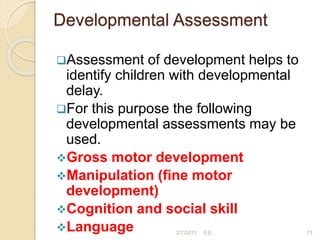 Developmental Assessment
Assessment of development helps to
identify children with developmental
delay.
For this purpose the following
developmental assessments may be
used.
Gross motor development
Manipulation (fine motor
development)
Cognition and social skill
Language 13
2/7/2011 S.E.
 