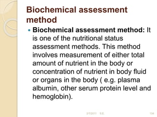 Biochemical assessment
method
 Biochemical assessment method: It
is one of the nutritional status
assessment methods. This method
involves measurement of either total
amount of nutrient in the body or
concentration of nutrient in body fluid
or organs in the body ( e.g. plasma
albumin, other serum protein level and
hemoglobin).
2/7/2011 S.E. 134
 