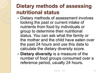 Dietary methods of assessing
nutritional status
 Dietary methods of assessment involves
looking the past or current intake of
nutrients from food by individuals or
group to determine their nutritional
status. You can ask what the family or
the mother and the child have eaten over
the past 24 hours and use this data to
calculate the dietary diversity score.
 Dietary diversity is a measure of the
number of food groups consumed over a
reference period, usually 24 hours.
2/7/2011 S.E. 135
 