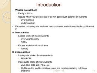 Introduction
 What is malnutrition?
◦ Faulty nutrition
◦ Occurs when you take excess or do not get enough calories or nutrients
 Over nutrition
 Under nutrition
 Excessive or inadequate intake of macronutrients and micronutrients could result
in
A. Over nutrition
◦ Excess intake of macronutrients
 Overweight/obesity
 NCDs
◦ Excess intake of micronutrients
 Toxicity
B. Undernutrition
◦ Inadequate intake of macronutrients
 PEM/PCM
◦ Inadequate intake of micronutrients
 VAD, IDA, IDD, ZiD, PEM, etc
 MNDs are the world’s most prevalent and most devastating nutritional
problems 2/7/2011 140
S.E.
 