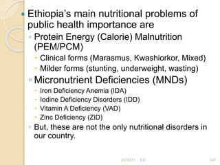  Ethiopia’s main nutritional problems of
public health importance are
◦ Protein Energy (Calorie) Malnutrition
(PEM/PCM)
 Clinical forms (Marasmus, Kwashiorkor, Mixed)
 Milder forms (stunting, underweight, wasting)
◦ Micronutrient Deficiencies (MNDs)
 Iron Deficiency Anemia (IDA)
 Iodine Deficiency Disorders (IDD)
 Vitamin A Deficiency (VAD)
 Zinc Deficiency (ZiD)
◦ But, these are not the only nutritional disorders in
our country.
2/7/2011 141
S.E.
 