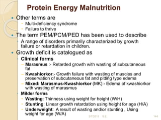 Protein Energy Malnutrition
 Other terms are
 Multi-deficiency syndrome
 Failure to thrive
 The term PEM/PCM/PED has been used to describe
◦ A range of disorders primarily characterized by growth
failure or retardation in children.
 Growth deficit is catalogued as
◦ Clinical forms
– Marasmus :- Retarded growth with wasting of subcutaneous
fat
– Kwashiorkor;- Growth failure with wasting of muscles and
preservation of subcutaneous fat and pitting type edema
– Mixed: Marasmus-Kwashiorkor (MK):- Edema of kwashiorkor
with wasting of marasmus
◦ Milder forms
 Wasting: Thinness using weight for height (W/H)
 Stunting: Linear growth retardation using height for age (H/A)
 Underweight: A result of wasting and/or stunting , Using
weight for age (W/A) 2/7/2011 144
S.E.
 