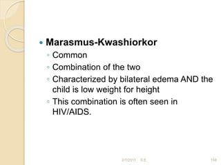  Marasmus-Kwashiorkor
◦ Common
◦ Combination of the two
◦ Characterized by bilateral edema AND the
child is low weight for height
◦ This combination is often seen in
HIV/AIDS.
2/7/2011 158
S.E.
 