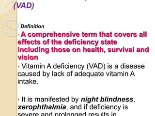 (VAD)
Definition
• A comprehensive term that covers all
effects of the deficiency state
including those on health, survival and
vision
• Vitamin A deficiency (VAD) is a disease
caused by lack of adequate vitamin A
intake.
• It is manifested by night blindness,
xerophthalmia, and if deficiency is
 