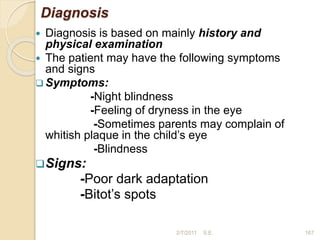 Diagnosis
 Diagnosis is based on mainly history and
physical examination
 The patient may have the following symptoms
and signs
 Symptoms:
-Night blindness
-Feeling of dryness in the eye
-Sometimes parents may complain of
whitish plaque in the child’s eye
-Blindness
Signs:
-Poor dark adaptation
-Bitot’s spots
167
2/7/2011 S.E.
 