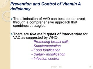 Prevention and Control of Vitamin A
deficiency
The elimination of VAD can best be achieved
through a comprehensive approach that
combines strategies.
There are five main types of intervention for
VAD as suggested by WHO:
- Promoting breast milk
- Supplementation
- Food fortification
- Dietary modification
- Infection control
168
2/7/2011 S.E.
 