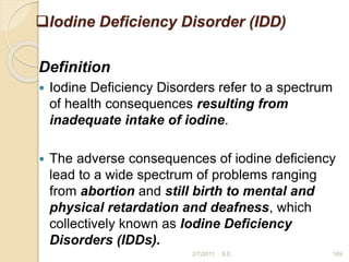 Iodine Deficiency Disorder (IDD)
Definition
 Iodine Deficiency Disorders refer to a spectrum
of health consequences resulting from
inadequate intake of iodine.
 The adverse consequences of iodine deficiency
lead to a wide spectrum of problems ranging
from abortion and still birth to mental and
physical retardation and deafness, which
collectively known as Iodine Deficiency
Disorders (IDDs).
169
2/7/2011 S.E.
 