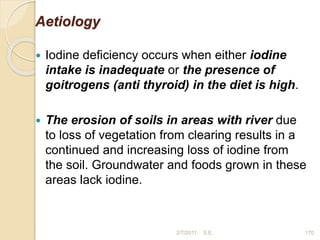 Aetiology
 Iodine deficiency occurs when either iodine
intake is inadequate or the presence of
goitrogens (anti thyroid) in the diet is high.
 The erosion of soils in areas with river due
to loss of vegetation from clearing results in a
continued and increasing loss of iodine from
the soil. Groundwater and foods grown in these
areas lack iodine.
170
2/7/2011 S.E.
 